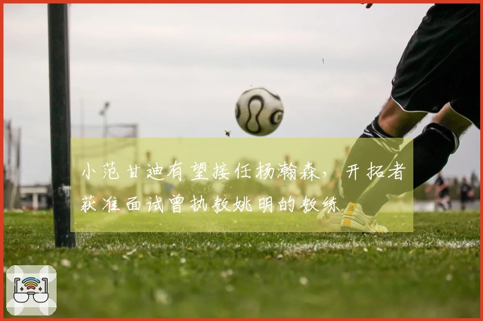 小范甘迪有望接任杨瀚森，开拓者获准面试曾执教姚明的教练
