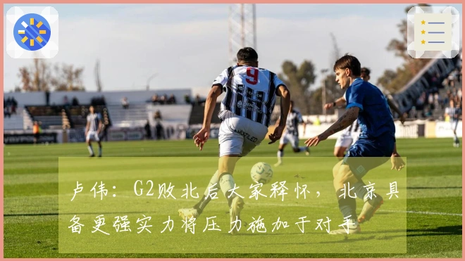 卢伟：G2败北后大家释怀，北京具备更强实力将压力施加于对手