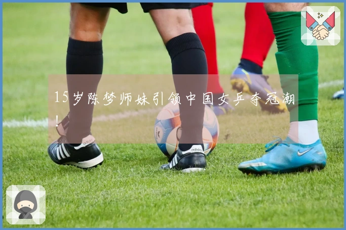 15岁陈梦师妹引领中国女乒夺冠潮！