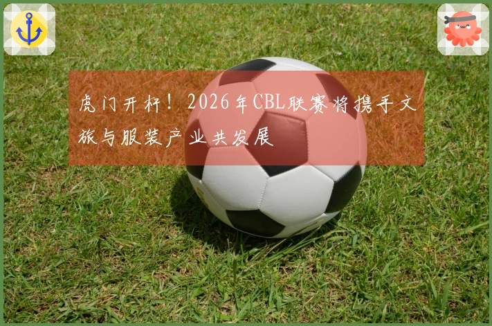 虎门开杆！2026年CBL联赛将携手文旅与服装产业共发展
