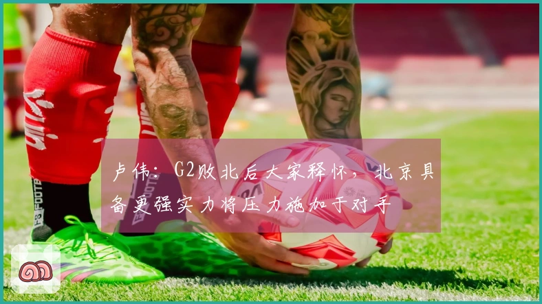 卢伟：G2败北后大家释怀，北京具备更强实力将压力施加于对手